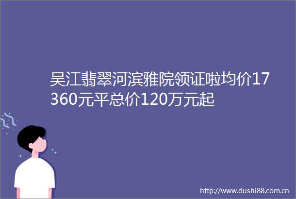 吴江翡翠河滨雅院领证啦均价17360元平总价120万元起