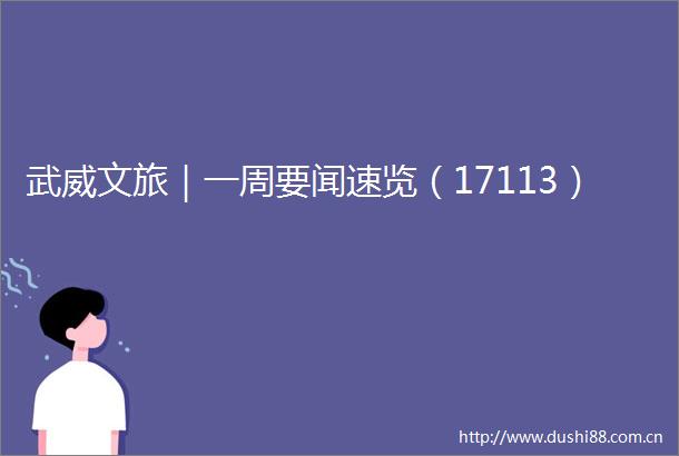武威文旅｜一周要闻速览（17113）