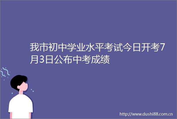 我市初中学业水平考试今日开考7月3日公布中考成绩