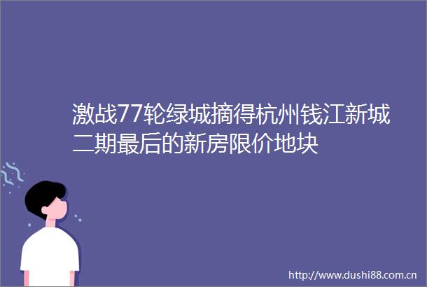 激战77轮绿城摘得杭州钱江新城二期最后的新房限价地块