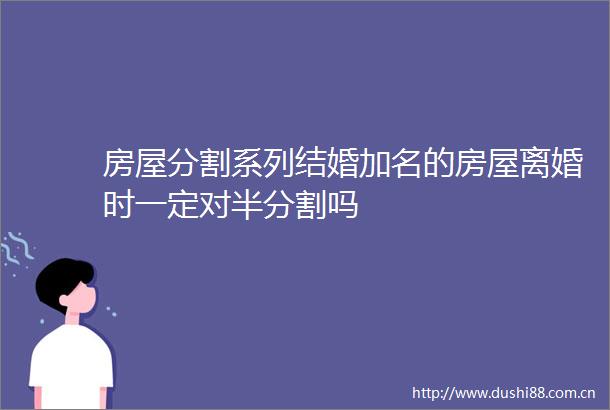 房屋分割系列结婚加名的房屋离婚时一定对半分割吗