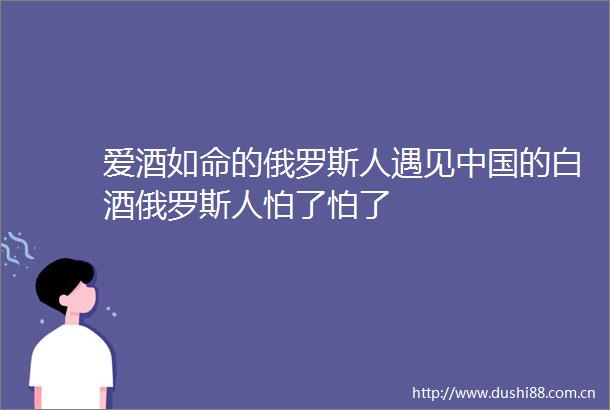 爱酒如命的俄罗斯人遇见的白酒俄罗斯人怕了怕了