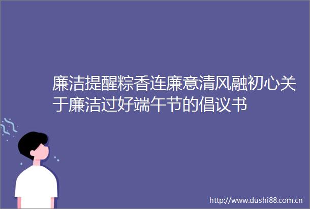 廉洁提醒粽香连廉意清风融初心关于廉洁过好端午节的倡议书