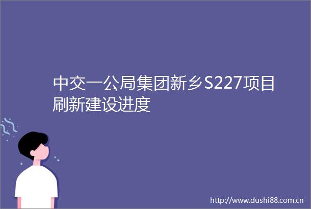中交一公局集团新乡S227项目刷新建设进度