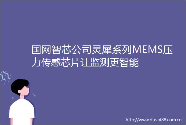 国网智芯公司灵犀系列MEMS压力传感芯片让监测更智能