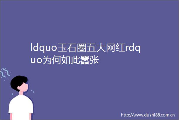 ldquo玉石圈五大网红rdquo为何如此嚣张