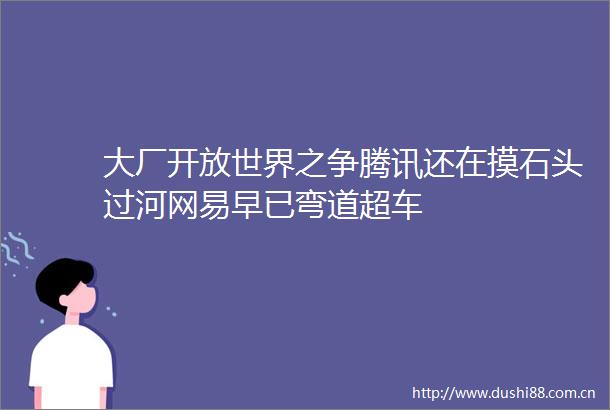 大厂开放世界之争腾讯还在摸石头过河网易早已弯道超车