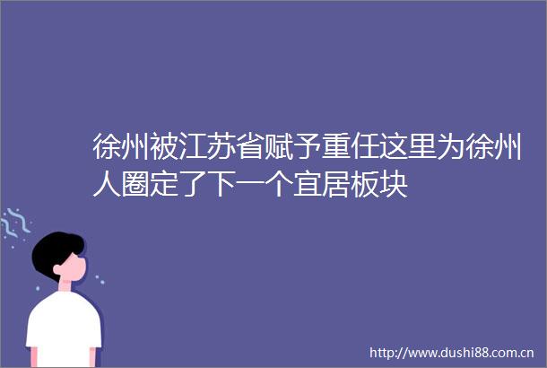 徐州被江苏省赋予重任这里为徐州人圈定了下一个宜居板块