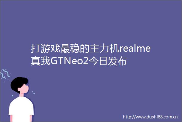 打游戏最稳的主力机realme真我GTNeo2今日发布