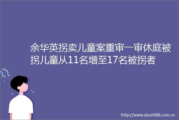 余华英拐卖儿童案重审一审休庭被拐儿童从11名增至17名被拐者杨妞花她当庭否认态度