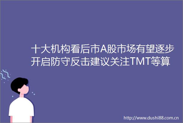 十大机构看后市A股市场有望逐步开启防守反击建议关注TMT等算力方向