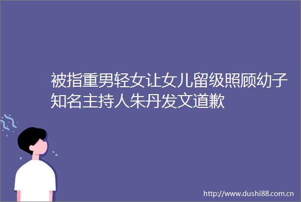 被指重男轻女让女儿留级照顾幼子知名主持人朱丹发文道歉