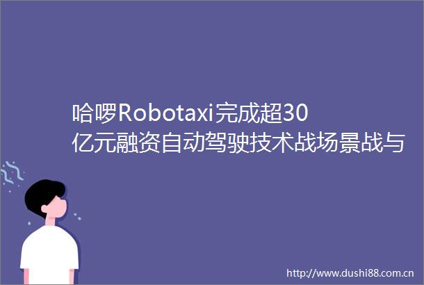 哈啰Robotaxi完成超30亿元融资自动驾驶技术战场景战与生态战