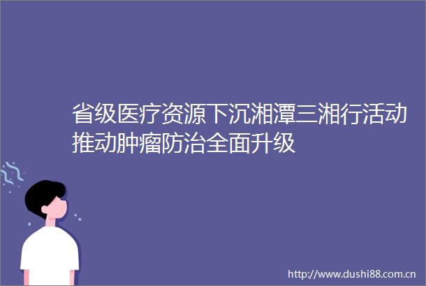省级医疗资源下沉湘潭三湘行活动推动肿瘤防治全面升级