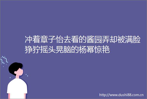 冲着章子怡去看的酱园弄却被满脸狰狞摇头晃脑的杨幂惊艳