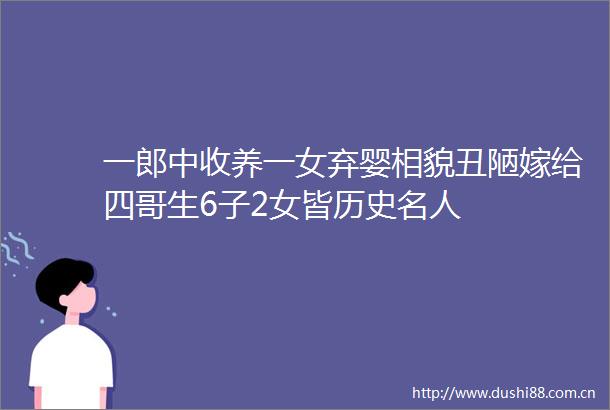 一郎中收养一女弃婴相貌丑陋嫁给四哥生6子2女皆历史名人