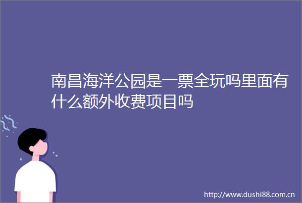 南昌海洋公园是一票全玩吗里面有什么额外收费项目吗