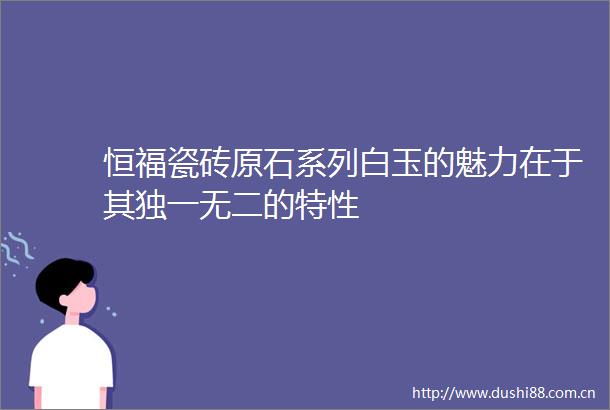 恒福瓷砖原石系列白玉的魅力在于其独一无二的特性