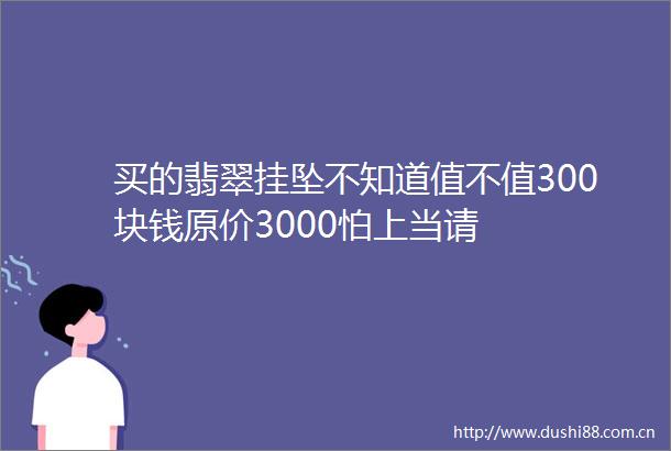 买的翡翠挂坠不知道值不值300块钱原价3000怕上当请
