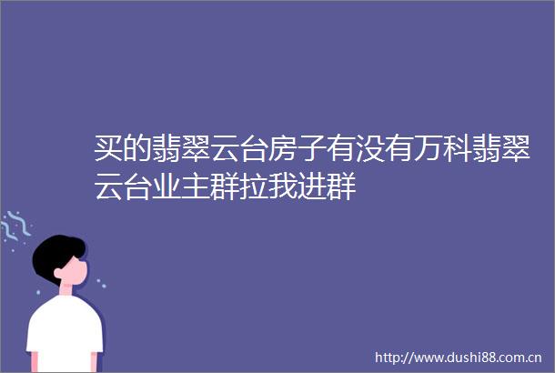 买的翡翠云台房子有没有万科翡翠云台业主群拉我进群