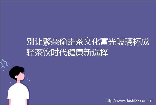别让繁杂偷走茶文化富光玻璃杯成轻茶饮时代健康新选择