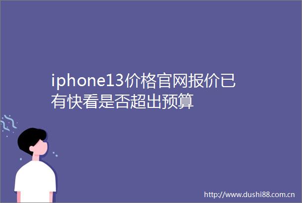 iphone13价格官网报价已有快看是否超出预算