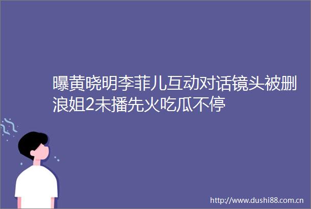 曝黄晓明李菲儿互动对话镜头被删浪姐2未播先火吃瓜不停
