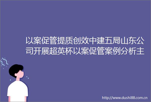 以案促管提质创效中建五局山东公司开展超英杯以案促管案例分析主题竞赛