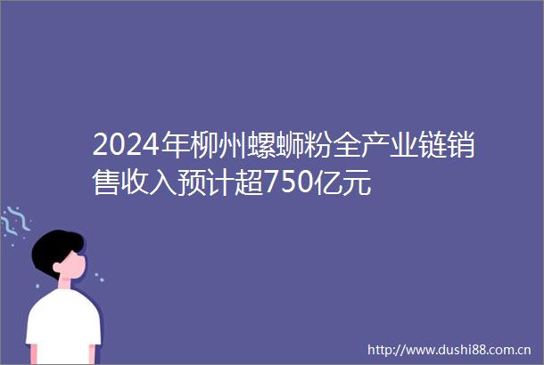 2024年柳州螺蛳粉全产业链销售收入预计超750亿元