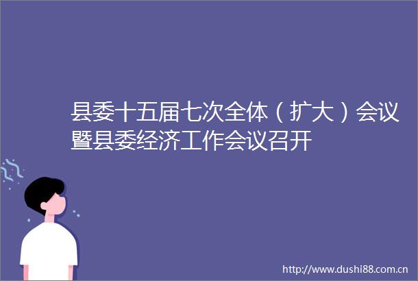 县委十五届七次全体（扩大）会议暨县委经济工作会议召开