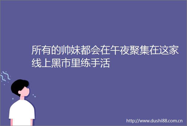 所有的帅妹都会在午夜聚集在这家线上黑市里练手活
