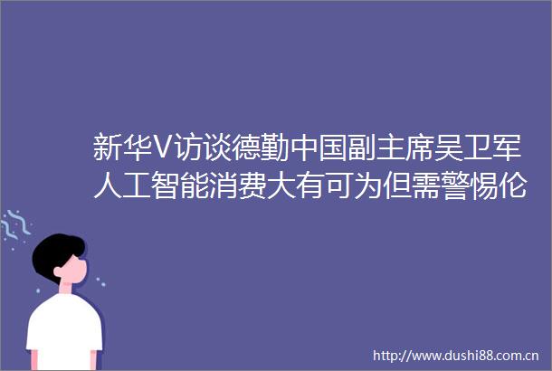 新华V访谈德勤副吴卫军人工智能消费大有可为但需警惕伦理风险