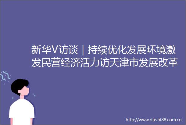 新华V访谈｜持续优化发展环境激发民营经济活力访天津市发展改革委副主任胡永梅