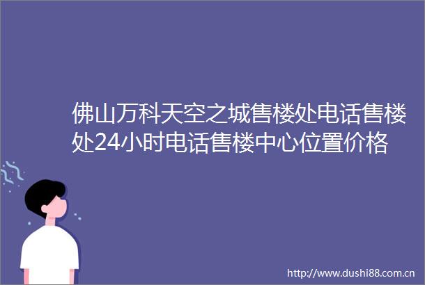 佛山万科天空之城售楼处电话售楼处24小时电话售楼中心位置价格