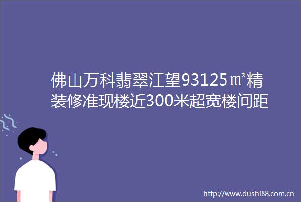 佛山万科翡翠江望93125㎡精装修准现楼近300米超宽楼间距户户有江超低门槛上车广州南一线江景楼盘5站到广州南站