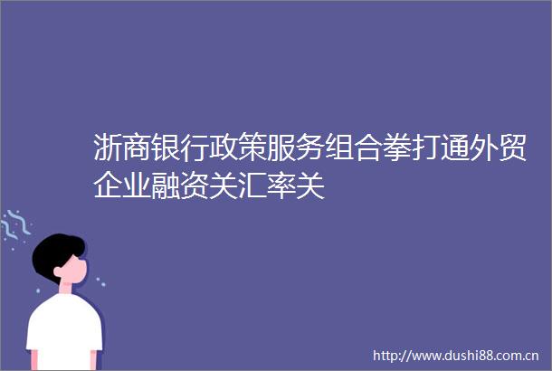浙商银行政策服务组合拳打通外贸企业融资关汇率关