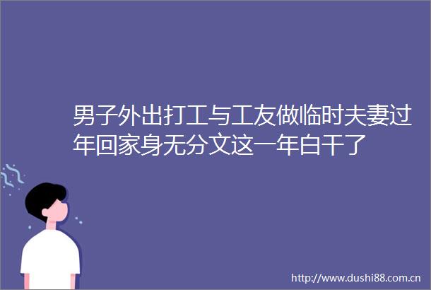 男子外出打工与工友做临时夫妻过年回家身无分文这一年白干了
