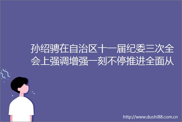 孙绍骋在自治区十一届纪委三次全会上强调增强一刻不停推进全面从严治党的责任感和使命感把内蒙古生态打造得山清水秀