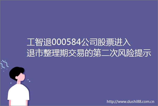 工智退000584公司股票进入退市整理期交易的第二次风险提示公告
