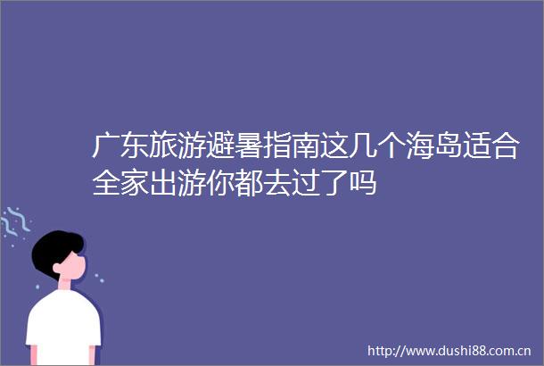 广东旅游避暑指南这几个海岛适合全家出游你都去过了吗