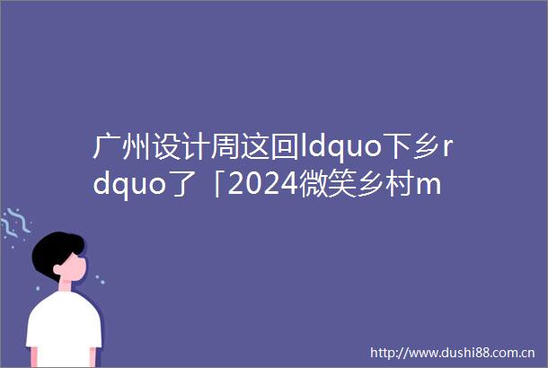 广州设计周这回ldquo下乡rdquo了「2024微笑乡村middot设计又一周」1月13日即将启幕