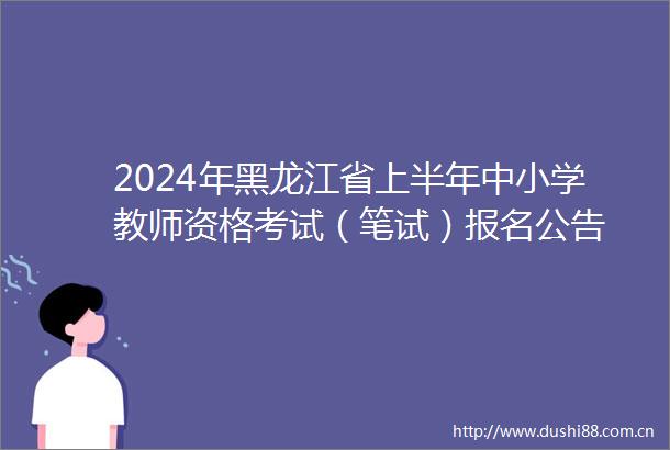 2024年黑龙江省上半年中小学教师资格考试（笔试）报名公告