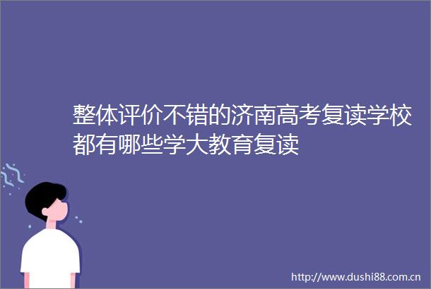 整体评价不错的济南高考复读学校都有哪些学大教育复读