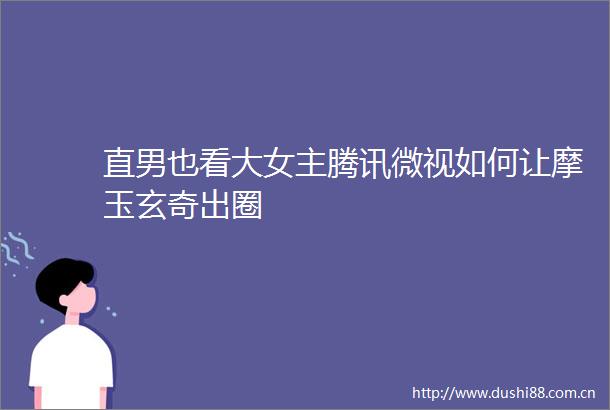 直男也看大女主腾讯微视如何让摩玉玄奇出圈