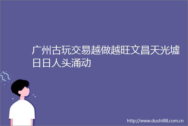 广州古玩交易越做越旺文昌天光墟日日人头涌动