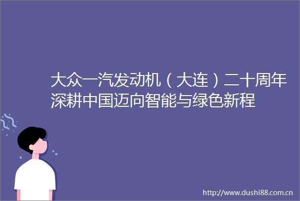 大众一汽发动机（大连）二十周年深耕迈向智能与绿色新程