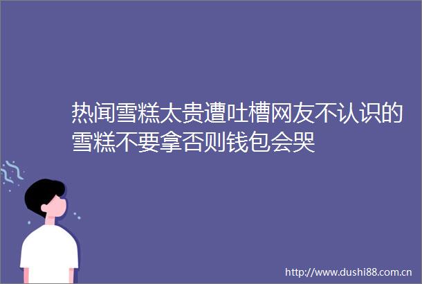 热闻雪糕太贵遭吐槽网友不认识的雪糕不要拿否则钱包会哭