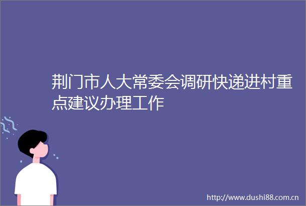 荆门市人大常委会调研快递进村重点建议办理工作