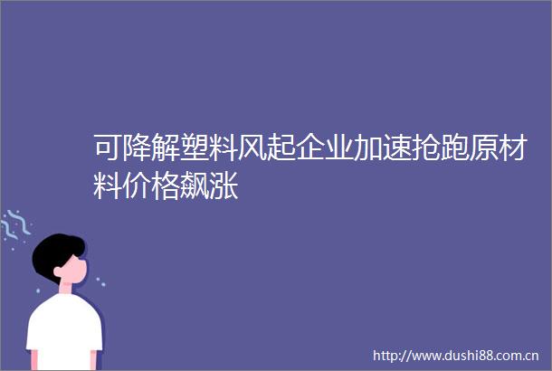 可降解塑料风起企业加速抢跑原材料价格飙涨