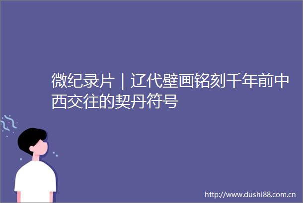 微纪录片｜辽代壁画铭刻千年前中西交往的契丹符号